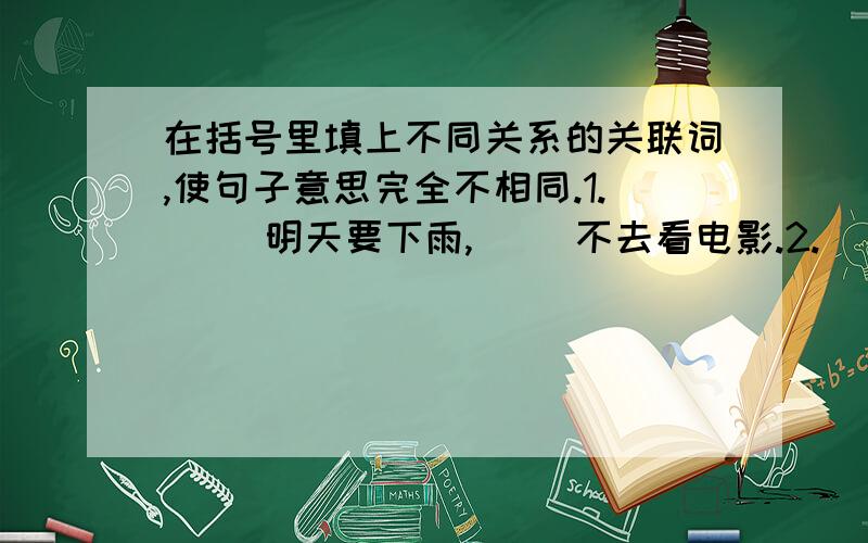 在括号里填上不同关系的关联词,使句子意思完全不相同.1.（ ）明天要下雨,（ ）不去看电影.2.（ ）明天要下雨,（ ）不去看电影.3.（ ）明天要下雨,（ ）不去看电影.4.（ ）明天要下雨,（ ）