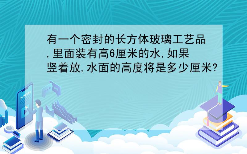 有一个密封的长方体玻璃工艺品,里面装有高6厘米的水,如果竖着放,水面的高度将是多少厘米?