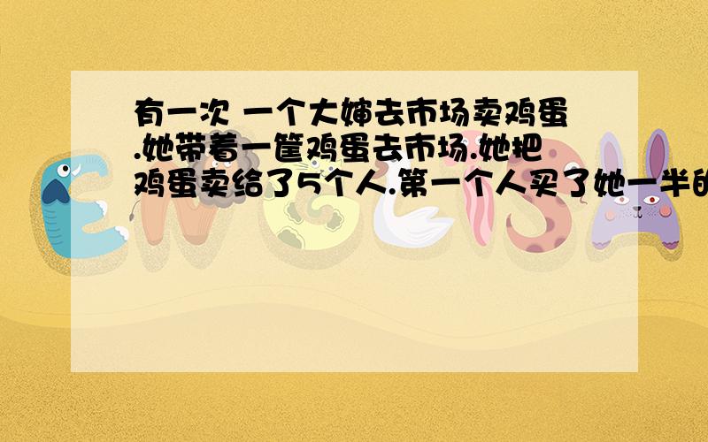 有一次 一个大婶去市场卖鸡蛋.她带着一筐鸡蛋去市场.她把鸡蛋卖给了5个人.第一个人买了她一半的鸡蛋和