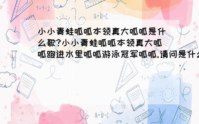 小小青蛙呱呱本领真大呱呱是什么歌?小小青蛙呱呱本领真大呱呱跑进水里呱呱游泳冠军呱呱.请问是什么儿歌?歌名叫什么?我在百度里没搜到