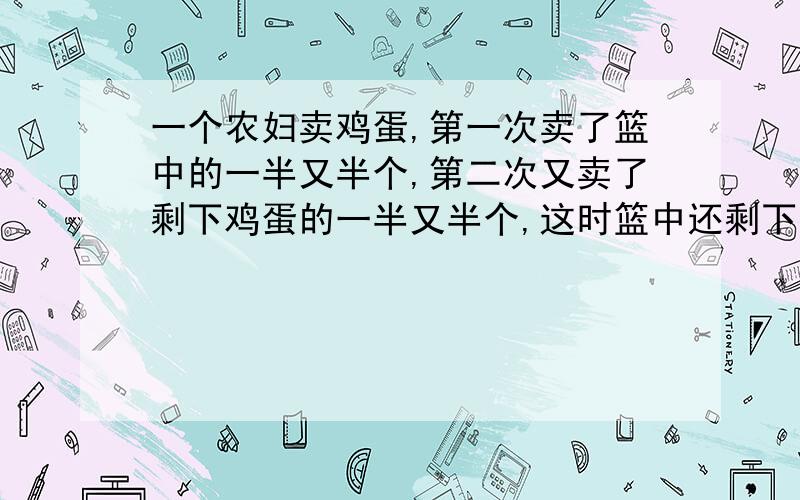 一个农妇卖鸡蛋,第一次卖了篮中的一半又半个,第二次又卖了剩下鸡蛋的一半又半个,这时篮中还剩下一个鸡蛋.问原来有几个鸡蛋?