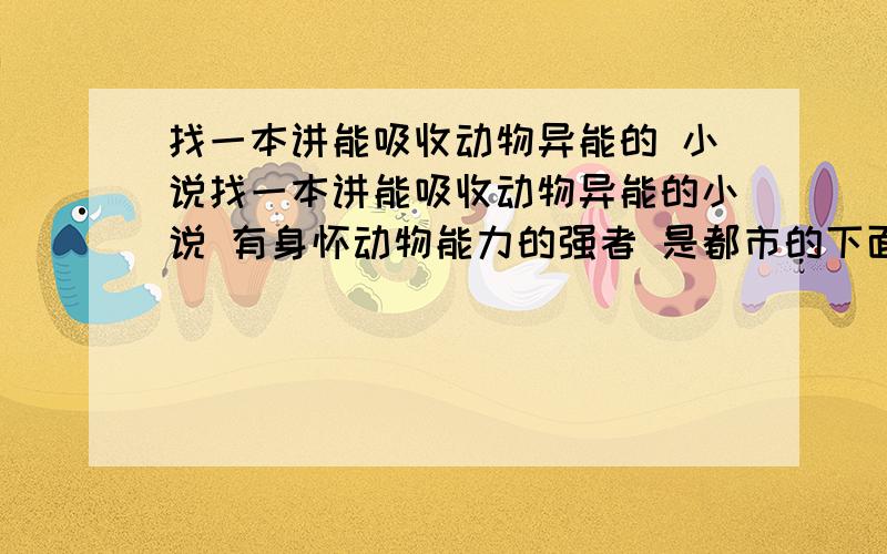 找一本讲能吸收动物异能的 小说找一本讲能吸收动物异能的小说 有身怀动物能力的强者 是都市的下面的都不是 我讲的是都市的里面主角好像在撞车 还是怎么了在医院里面然后他看到什么