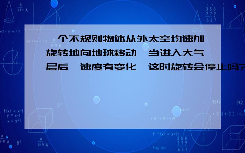 一个不规则物体从外太空均速加旋转地向地球移动,当进入大气层后,速度有变化,这时旋转会停止吗?