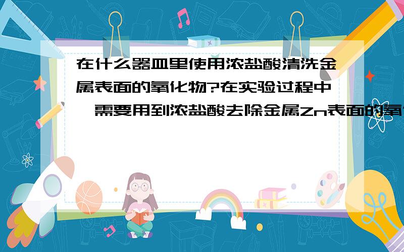 在什么器皿里使用浓盐酸清洗金属表面的氧化物?在实验过程中,需要用到浓盐酸去除金属Zn表面的氧化物.把很多Zn球（Φ5mm）放到器皿里,再把浓盐酸倒到器皿里,并摇晃器皿使其充分接触浓盐