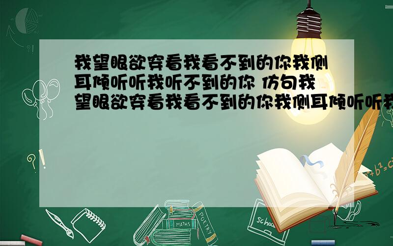 我望眼欲穿看我看不到的你我侧耳倾听听我听不到的你 仿句我望眼欲穿看我看不到的你我侧耳倾听听我听不到的你我.我.不到的你这样的类型有几个说几个谢谢 急用