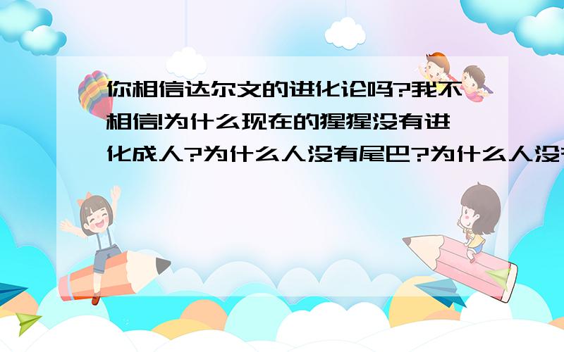 你相信达尔文的进化论吗?我不相信!为什么现在的猩猩没有进化成人?为什么人没有尾巴?为什么人没有翅膀?按照进化论,难道不断扇动双手,就能进化成翅膀了吗?