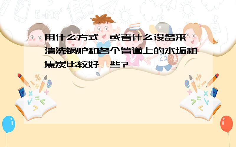 用什么方式,或者什么设备来,清洗锅炉和各个管道上的水垢和焦炭比较好一些?