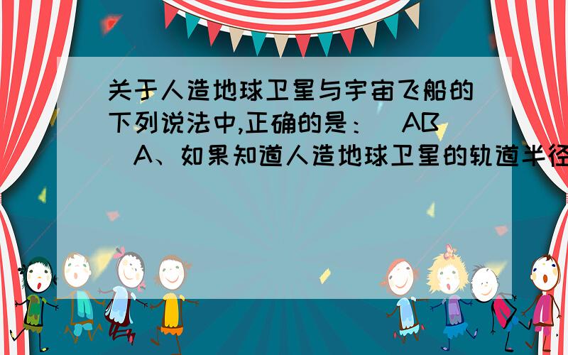 关于人造地球卫星与宇宙飞船的下列说法中,正确的是：(AB)A、如果知道人造地球卫星的轨道半径和它的周期,再利用万有引力恒量,就可算出地球质量； B、两颗人造地球卫星,只要它们的绕行