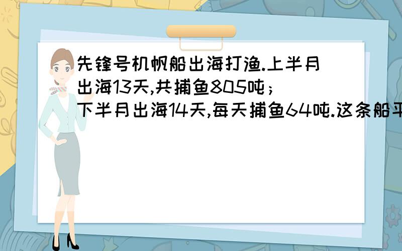 先锋号机帆船出海打渔.上半月出海13天,共捕鱼805吨；下半月出海14天,每天捕鱼64吨.这条船平均每天捕鱼多少吨?