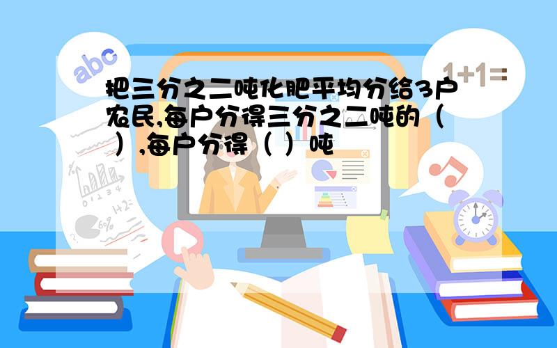 把三分之二吨化肥平均分给3户农民,每户分得三分之二吨的（ ）,每户分得（ ）吨