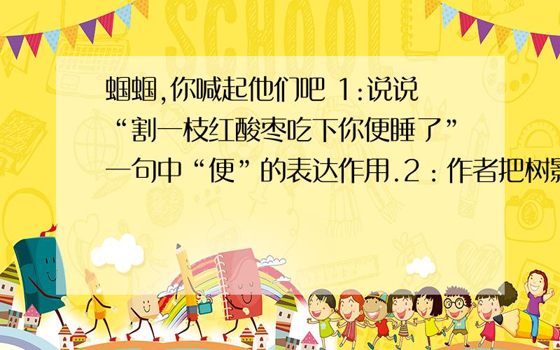 蝈蝈,你喊起他们吧 1:说说“割一枝红酸枣吃下你便睡了”一句中“便”的表达作用.2：作者把树影、大红枣、螳螂等人格化,这样写好不好?为什么?3、诗中有几处细节描写,你最喜欢哪个细节?