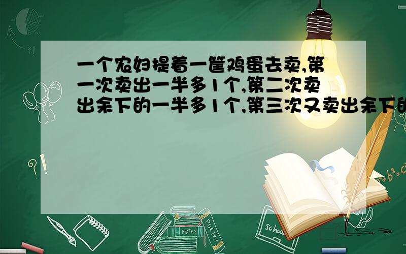 一个农妇提着一筐鸡蛋去卖,第一次卖出一半多1个,第二次卖出余下的一半多1个,第三次又卖出余下的一半多一个,最后筐内还剩下一个鸡蛋.问筐里原来有多少个鸡蛋?答案是22个