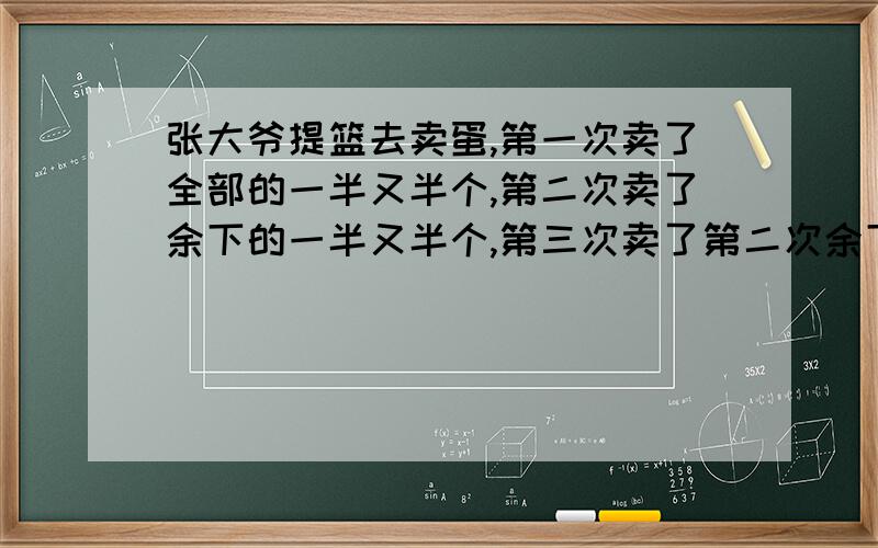 张大爷提篮去卖蛋,第一次卖了全部的一半又半个,第二次卖了余下的一半又半个,第三次卖了第二次余下的一半又半个,第四次卖了第三次余下的一半又半个,这时鸡蛋都卖完了,问张大爷蓝中原