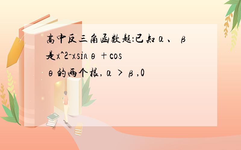 高中反三角函数题：已知α、β是x^2-xsinθ+cosθ的两个根,α>β,0