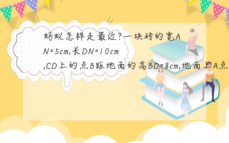 蚂蚁怎样走最近?一块砖的宽AN=5cm,长DN=10cm,CD上的点B距地面的高BD=8cm,地面上A点的一只蚂蚁想到B处吃食物,它爬行的最短路程是多少