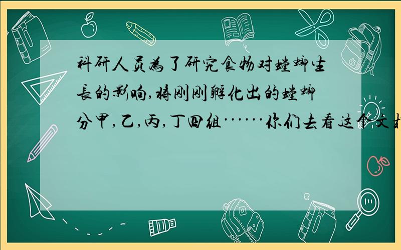 科研人员为了研究食物对螳螂生长的影响,将刚刚孵化出的螳螂分甲,乙,丙,丁四组······你们去看这个文档,表格我弄不好~~谢谢谢谢谢谢!