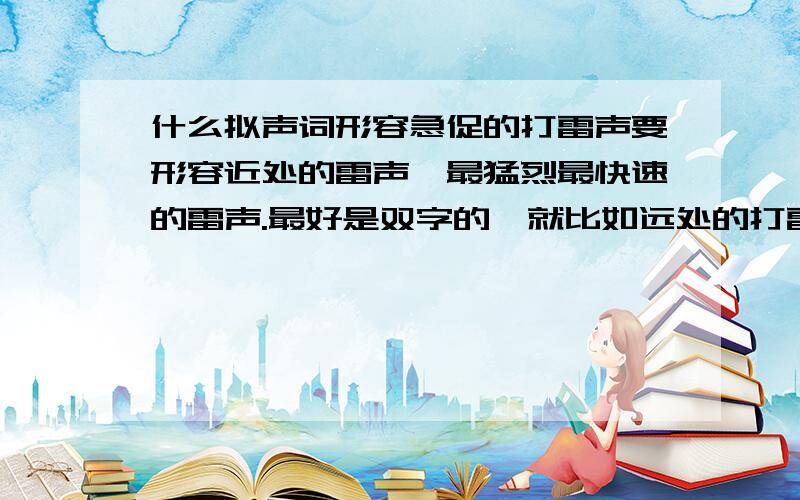 什么拟声词形容急促的打雷声要形容近处的雷声,最猛烈最快速的雷声.最好是双字的,就比如远处的打雷声用“隆隆”形容.