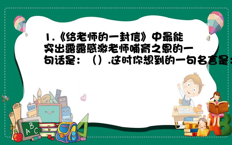 1.《给老师的一封信》中最能突出露露感激老师哺育之恩的一句话是：（）.这时你想到的一句名言是：（）.2.《在小学毕业典礼上的讲话》中作者多处描写了槐树.作者是这样描写的（四字词