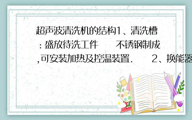 超声波清洗机的结构1、清洗槽：盛放待洗工件　　不锈钢制成,可安装加热及控温装置.　　2、换能器（超声波发生器）：将电能转换成机械能　　压电陶瓷换能器,频率、功率视具体机型.