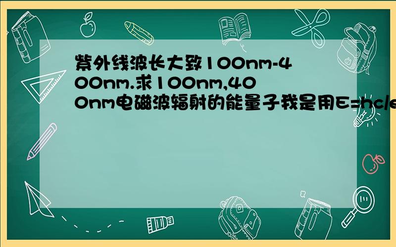 紫外线波长大致100nm-400nm.求100nm,400nm电磁波辐射的能量子我是用E=hc/ef【f为频率】算的,算出来一个约等于12ev一个约等于3ev,但是答案是300ev··············