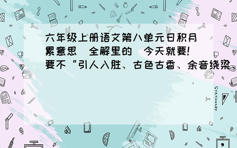 六年级上册语文第八单元日积月累意思（全解里的）今天就要!要不“引人入胜、古色古香、余音绕梁、妙笔生花、阳春白雪”这几个就可以了