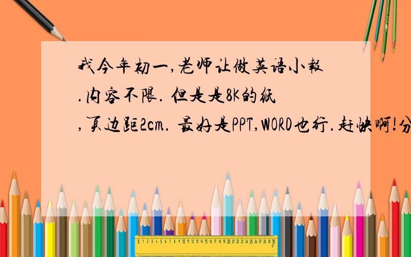 我今年初一,老师让做英语小报.内容不限. 但是是8K的纸,页边距2cm. 最好是PPT,WORD也行.赶快啊!分还可以再赏!急