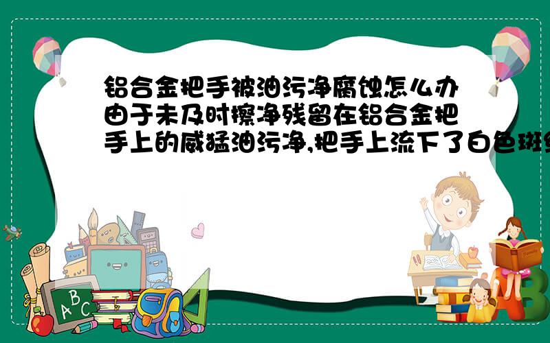 铝合金把手被油污净腐蚀怎么办由于未及时擦净残留在铝合金把手上的威猛油污净,把手上流下了白色斑纹痕迹,如何去掉这些斑迹呢?