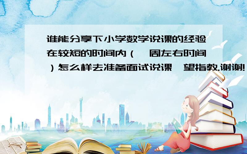 谁能分享下小学数学说课的经验在较短的时间内（一周左右时间）怎么样去准备面试说课,望指教.谢谢!