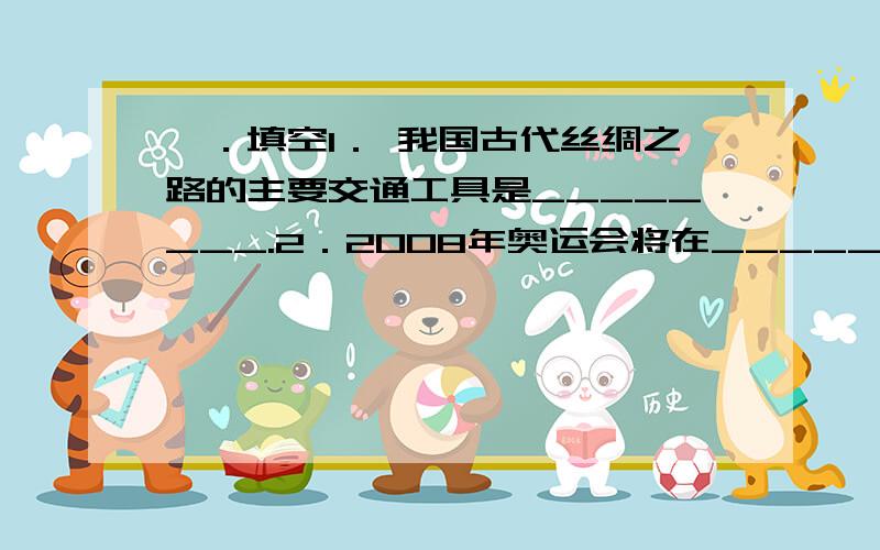 一．填空1． 我国古代丝绸之路的主要交通工具是________.2．2008年奥运会将在_____________举行.3．___________被称为冰城.4．填主角四面楚歌__________煮豆燃萁__________卧薪尝胆__________闻鸡起舞________