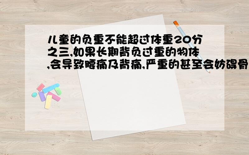 儿童的负重不能超过体重20分之三,如果长期背负过重的物体,会导致腰痛及背痛,严重的甚至会妨碍骨骼生长,王明体重30千克,书包重5千克,他的书包超重吗?为什么?