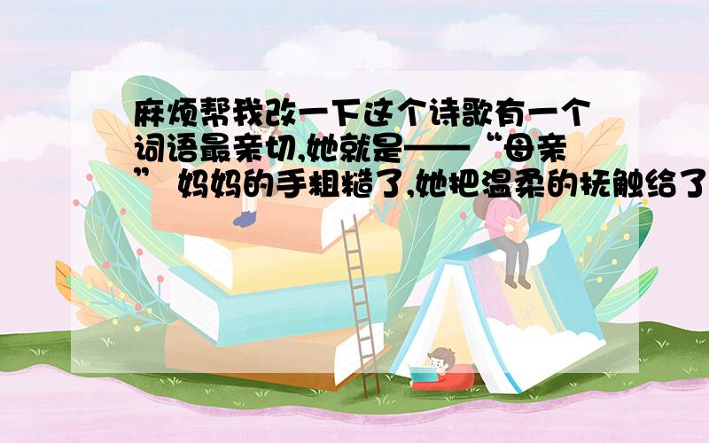 麻烦帮我改一下这个诗歌有一个词语最亲切,她就是——“母亲” 妈妈的手粗糙了,她把温柔的抚触给了我 妈妈的双眼花了,她把明亮的双眸给了我 聆听妈妈殷切的话语 我们早已习惯了这种关