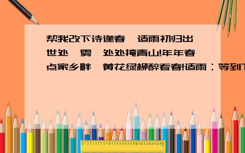 帮我改下诗逢春  适雨初归出世处,雾霭处处掩青山!年年春点家乡畔,黄花绿柳醉看春!适雨：等到下雨