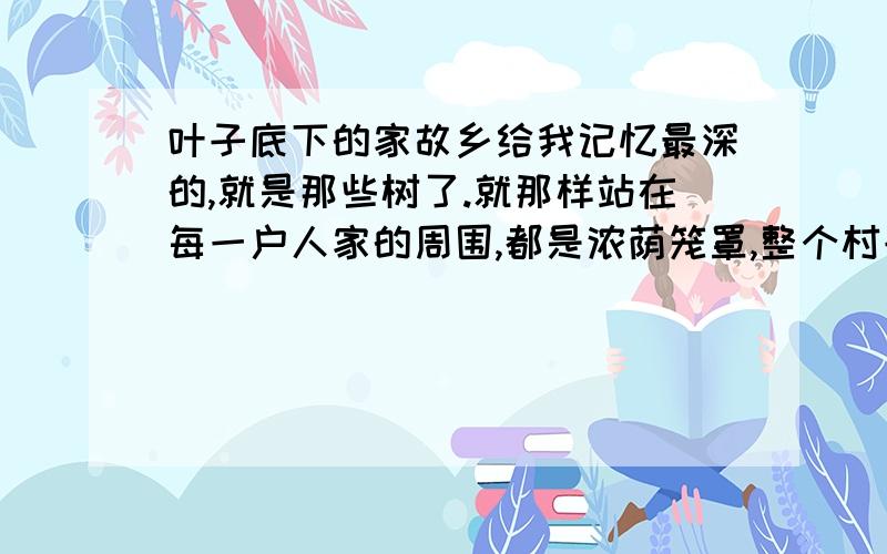 叶子底下的家故乡给我记忆最深的,就是那些树了.就那样站在每一户人家的周围,都是浓荫笼罩,整个村子,都隐藏在密密匝匝的绿色之中.那些杨树、榆树还有槐树,已不知生长了多少年,将虬劲