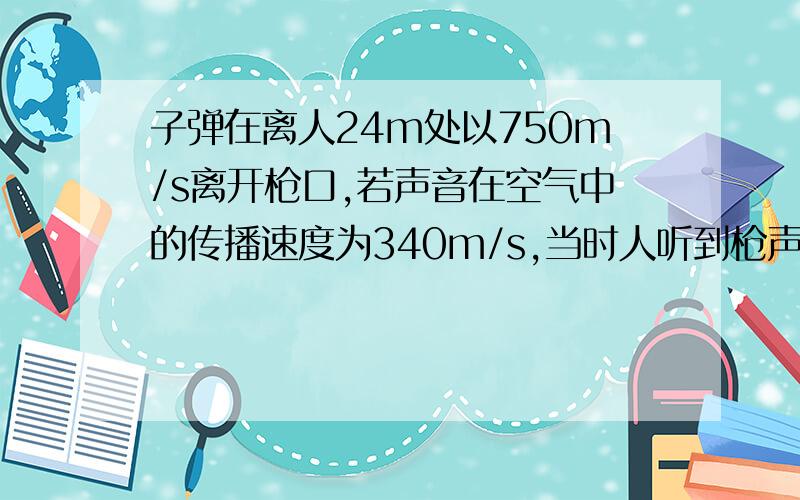 子弹在离人24m处以750m/s离开枪口,若声音在空气中的传播速度为340m/s,当时人听到枪声时,子弹前进多少米