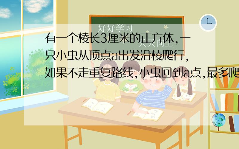 有一个棱长3厘米的正方体,一只小虫从顶点a出发沿棱爬行,如果不走重复路线,小虫回到a点,最多爬（）厘米