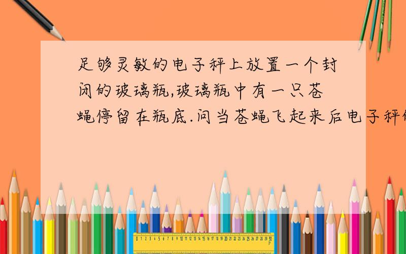 足够灵敏的电子秤上放置一个封闭的玻璃瓶,玻璃瓶中有一只苍蝇停留在瓶底.问当苍蝇飞起来后电子秤的读数有没有变化?