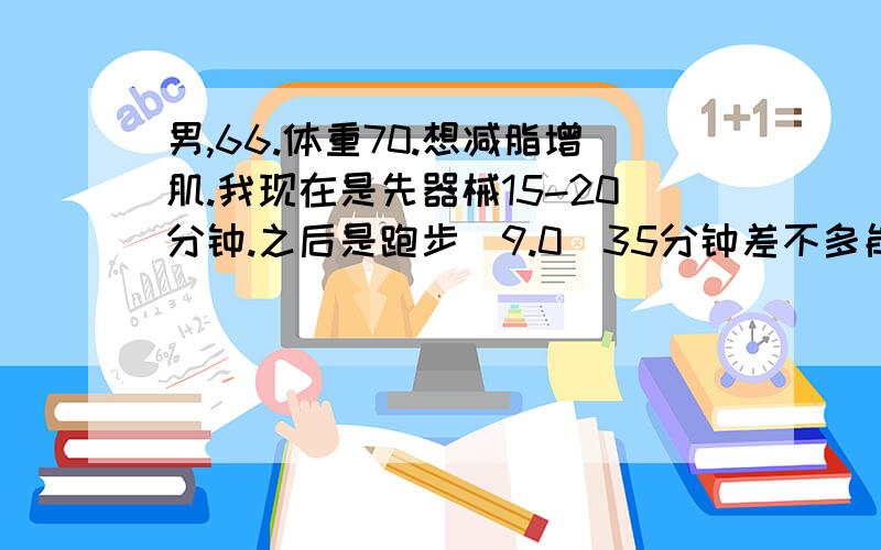 男,66.体重70.想减脂增肌.我现在是先器械15-20分钟.之后是跑步（9.0）35分钟差不多能跑5公里.大约多长时间才能把体重减下来,先做什么在做什么.多长时间.最好能给我一套完整的健身计划.（我