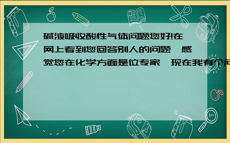 碱液吸收酸性气体问题您好!在网上看到您回答别人的问题,感觉您在化学方面是位专家,现在我有个问题想向您请教,已知0.2mol/L的NaOH溶液500mL,向里边通入H2S或SO2气体,当NaOH完全反应生成NaHS/或Na