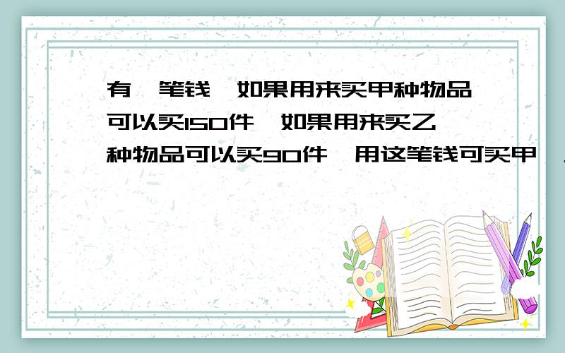 有一笔钱,如果用来买甲种物品可以买150件,如果用来买乙种物品可以买90件,用这笔钱可买甲,乙两种物品个各多少件?（用解方程）