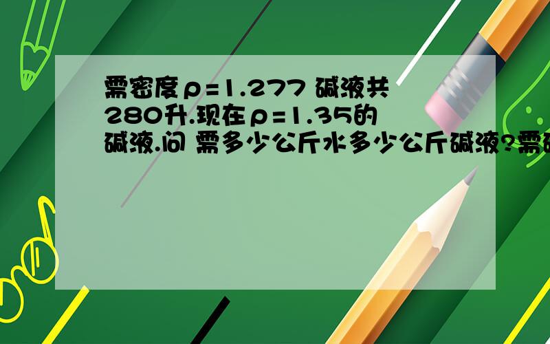 需密度ρ=1.277 碱液共280升.现在ρ=1.35的碱液.问 需多少公斤水多少公斤碱液?需碱液ρ=1.277 280L 现有ρ=1.35已知ρ=1.35配制ρ=1.2771升需加水350G 现需ρ=1.35碱液多少公斤?水多少公斤?