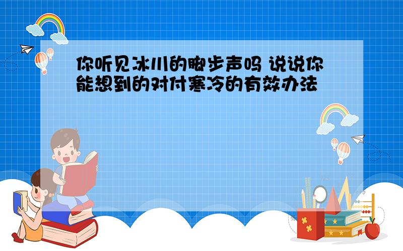 你听见冰川的脚步声吗 说说你能想到的对付寒冷的有效办法