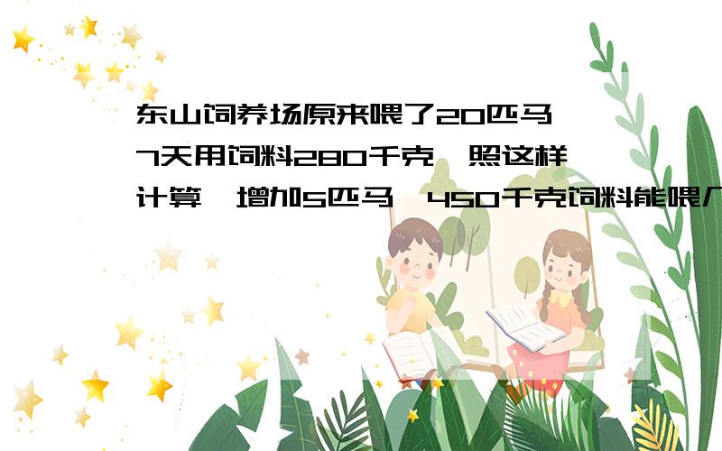 东山饲养场原来喂了20匹马,7天用饲料280千克,照这样计算,增加5匹马,450千克饲料能喂几天?