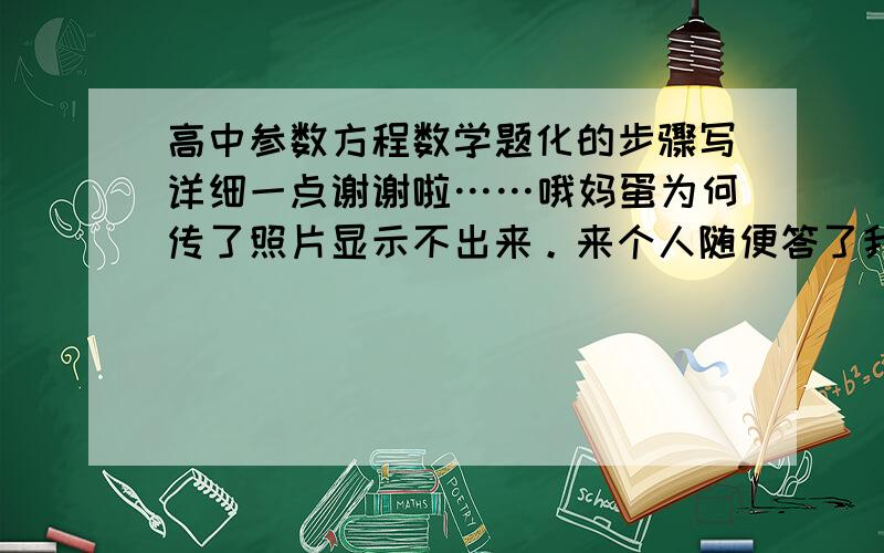 高中参数方程数学题化的步骤写详细一点谢谢啦……哦妈蛋为何传了照片显示不出来。来个人随便答了我处理问题再重新问吧