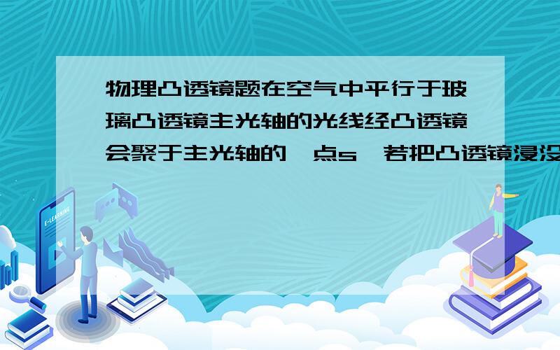 物理凸透镜题在空气中平行于玻璃凸透镜主光轴的光线经凸透镜会聚于主光轴的一点s,若把凸透镜浸没在水中,汇聚点s2在s的--方.