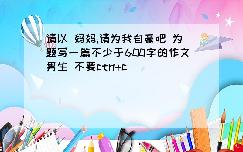 请以 妈妈,请为我自豪吧 为题写一篇不少于600字的作文男生 不要ctrl+c