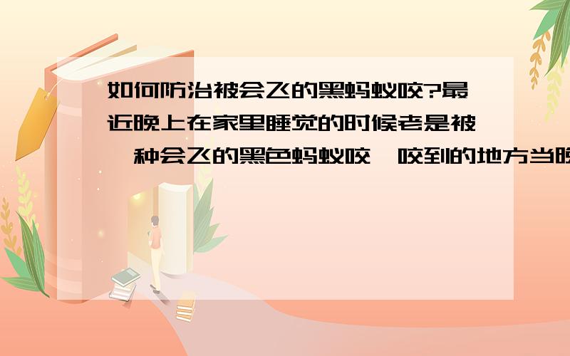 如何防治被会飞的黑蚂蚁咬?最近晚上在家里睡觉的时候老是被一种会飞的黑色蚂蚁咬,咬到的地方当晚就像是蜜蜂蛰的一样刺痛,擦点花露水好点了以为就好了.但是到第二天晚上的时候被咬的