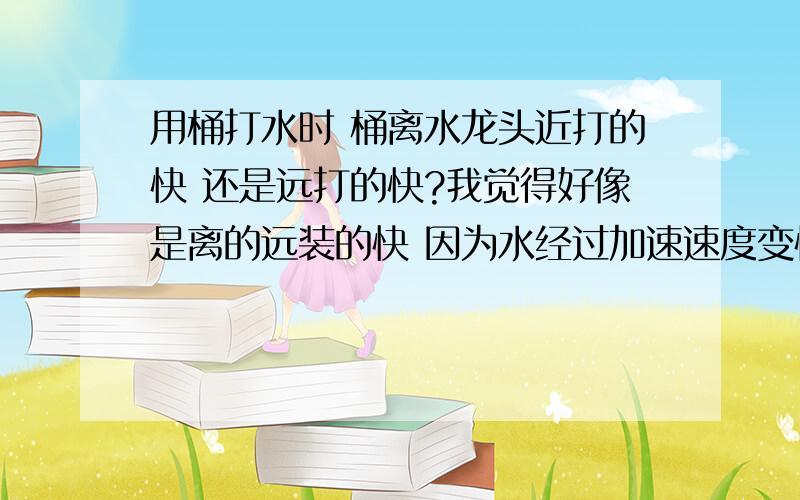 用桶打水时 桶离水龙头近打的快 还是远打的快?我觉得好像是离的远装的快 因为水经过加速速度变快了 是不是啊?水流不是受重力在加速运动吗？为什么动量守恒，一样快？