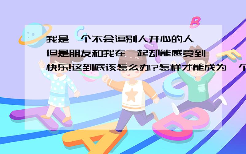 我是一个不会逗别人开心的人,但是朋友和我在一起却能感受到快乐!这到底该怎么办?怎样才能成为一个逗人开心的人?