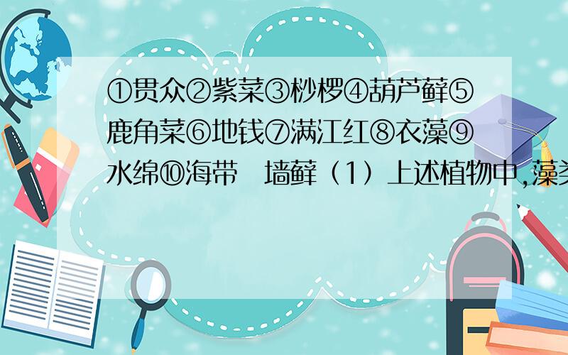 ①贯众②紫菜③桫椤④葫芦藓⑤鹿角菜⑥地钱⑦满江红⑧衣藻⑨水绵⑩海带⑪墙藓（1）上述植物中,藻类植物有（ ）,其中（ ）是单细胞生物,（ ）是淡水藻类.（2）属苔藓植物的是（ ）,