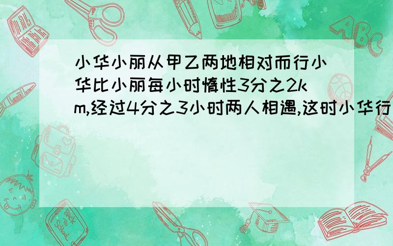 小华小丽从甲乙两地相对而行小华比小丽每小时惰性3分之2km,经过4分之3小时两人相遇,这时小华行了9千米.小华小丽从甲乙两地相对而行小华比小丽每小时多行3分之2km,经过4分之3小时两人相